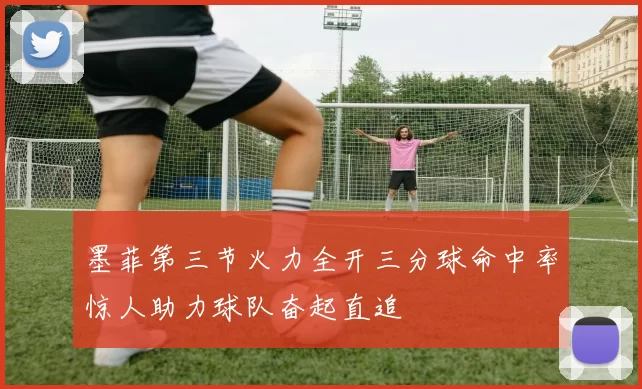 墨菲第三节火力全开三分球命中率惊人助力球队奋起直追