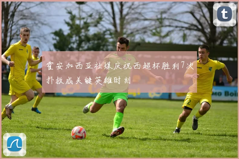 霍安加西亚社媒庆祝西超杯胜利7次扑救成关键英雄时刻