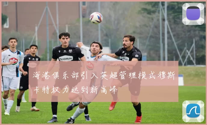 海港俱乐部引入英超管理模式穆斯卡特权力达到新高峰