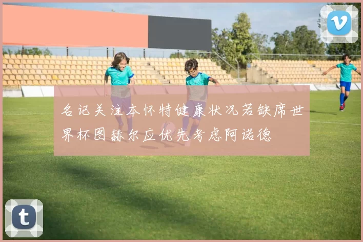 名记关注本怀特健康状况若缺席世界杯图赫尔应优先考虑阿诺德