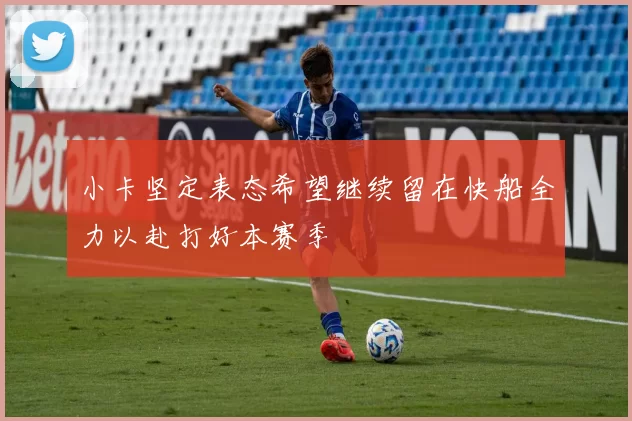 小卡坚定表态希望继续留在快船全力以赴打好本赛季