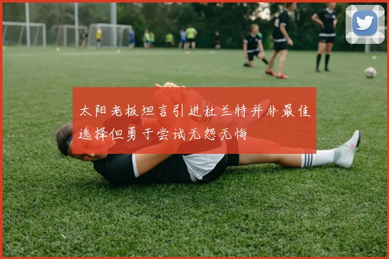 太阳老板坦言引进杜兰特并非最佳选择但勇于尝试无怨无悔