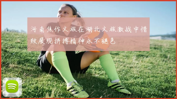 河南焦作文旅在湖北文旅激战中惜败展现拼搏精神永不褪色