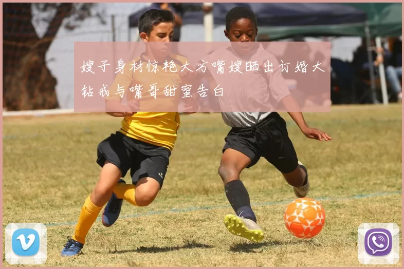 嫂子身材惊艳大方嘴嫂晒出订婚大钻戒与嘴哥甜蜜告白