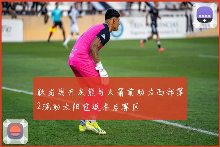 狄龙离开灰熊与火箭前助力西部第2现助太阳重返季后赛区